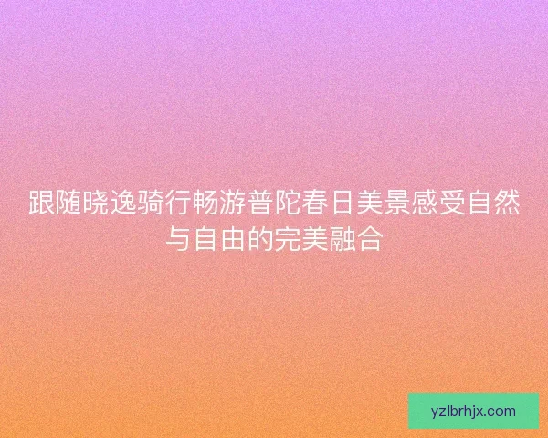 跟随晓逸骑行畅游普陀春日美景感受自然与自由的完美融合