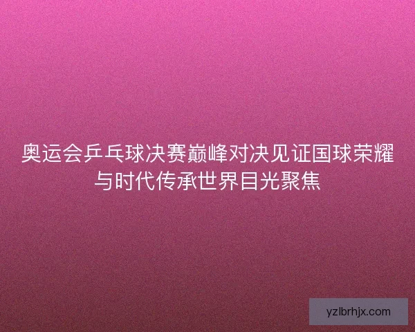 奥运会乒乓球决赛巅峰对决见证国球荣耀与时代传承世界目光聚焦