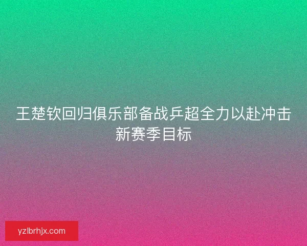 王楚钦回归俱乐部备战乒超全力以赴冲击新赛季目标