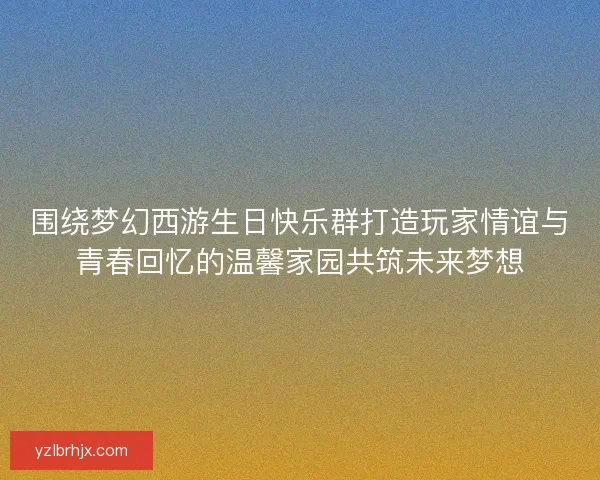 围绕梦幻西游生日快乐群打造玩家情谊与青春回忆的温馨家园共筑未来梦想