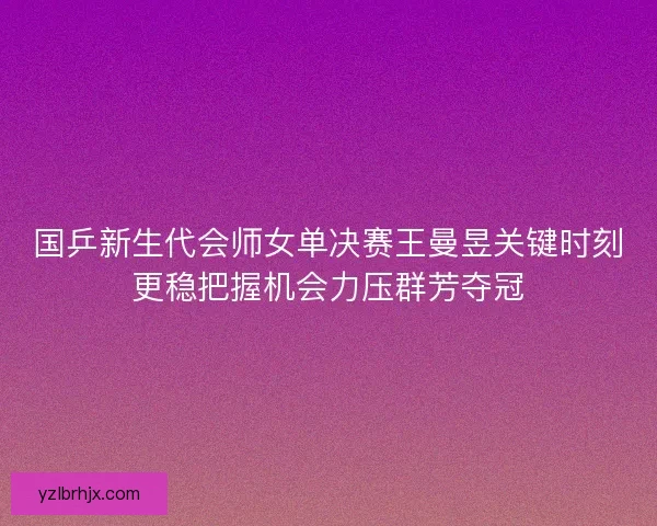 国乒新生代会师女单决赛王曼昱关键时刻更稳把握机会力压群芳夺冠 国乒新生代会师女单决赛王曼昱关键时刻更稳把握机会力压群芳夺冠