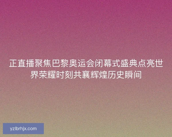 正直播聚焦巴黎奥运会闭幕式盛典点亮世界荣耀时刻共襄辉煌历史瞬间