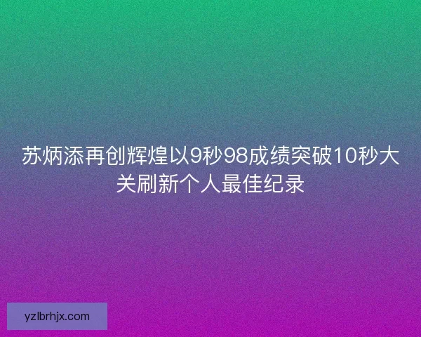 苏炳添再创辉煌以9秒98成绩突破10秒大关刷新个人最佳纪录