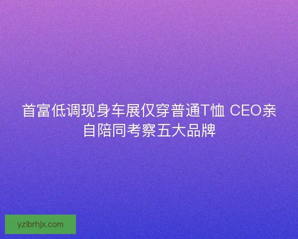 首富低调现身车展仅穿普通T恤 CEO亲自陪同考察五大品牌 首富低调现身车展仅穿普通T恤 CEO亲自陪同考察五大品牌
