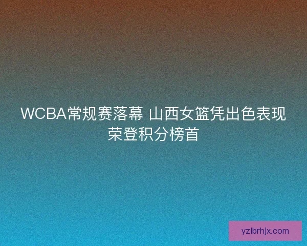 WCBA常规赛落幕 山西女篮凭出色表现荣登积分榜首