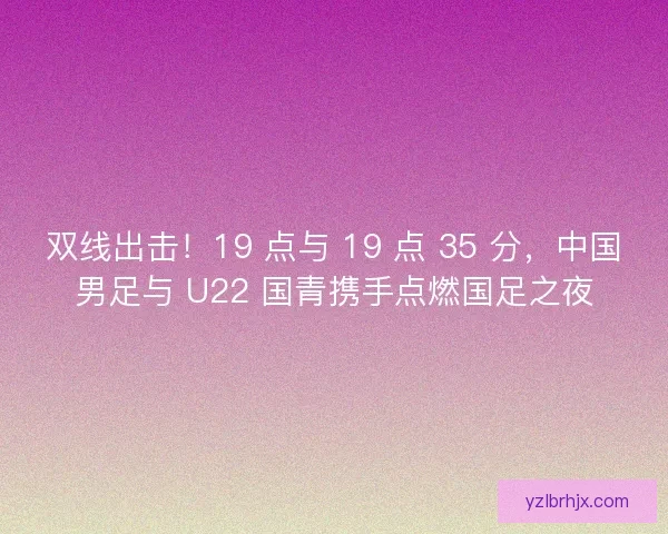 双线出击！19 点与 19 点 35 分，中国男足与 U22 国青携手点燃国足之夜