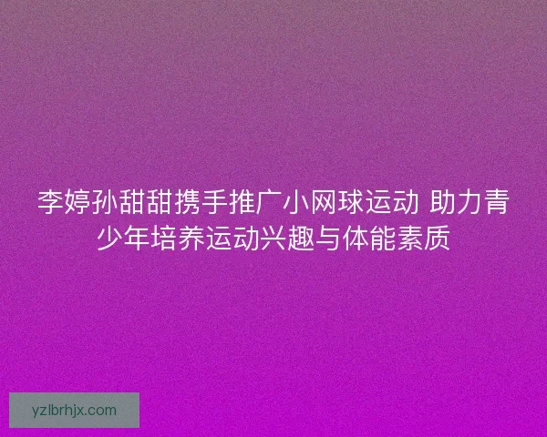 李婷孙甜甜携手推广小网球运动 助力青少年培养运动兴趣与体能素质 李婷孙甜甜携手推广小网球运动 助力青少年培养运动兴趣与体能素质
