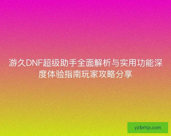 游久DNF超级助手全面解析与实用功能深度体验指南玩家攻略分享