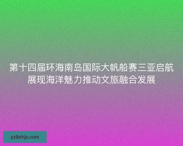 第十四届环海南岛国际大帆船赛三亚启航展现海洋魅力推动文旅融合发展 第十四届环海南岛国际大帆船赛三亚启航展现海洋魅力推动文旅融合发展
