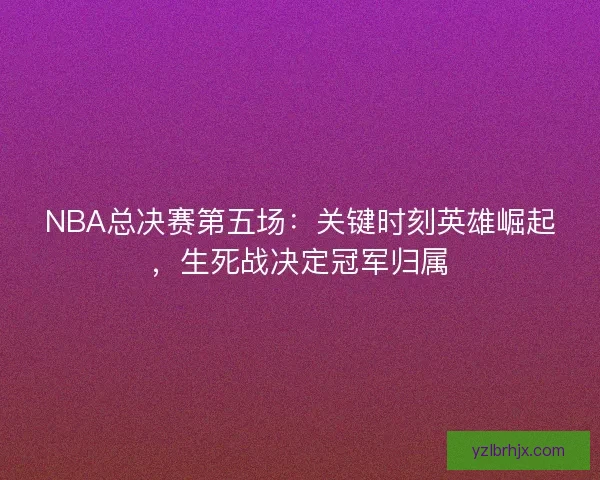 NBA总决赛第五场：关键时刻英雄崛起，生死战决定冠军归属