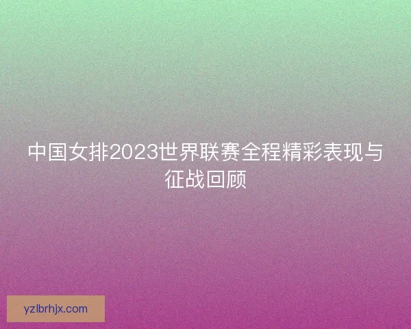 中国女排2023世界联赛全程精彩表现与征战回顾 中国女排2023世界联赛全程精彩表现与征战回顾
