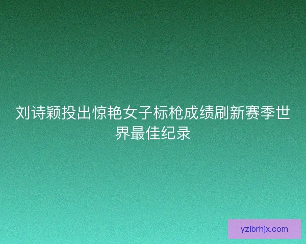 刘诗颖投出惊艳女子标枪成绩刷新赛季世界最佳纪录 刘诗颖投出惊艳女子标枪成绩刷新赛季世界最佳纪录