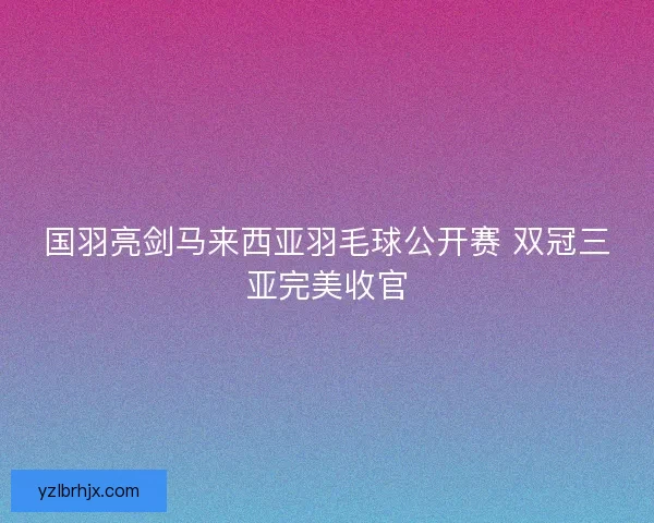 国羽亮剑马来西亚羽毛球公开赛 双冠三亚完美收官