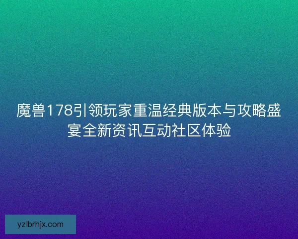 魔兽178引领玩家重温经典版本与攻略盛宴全新资讯互动社区体验
