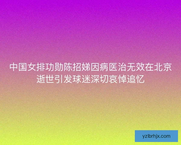 中国女排功勋陈招娣因病医治无效在北京逝世引发球迷深切哀悼追忆 中国女排功勋陈招娣因病医治无效在北京逝世引发球迷深切哀悼追忆