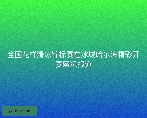 全国花样滑冰锦标赛在冰城哈尔滨精彩开赛盛况报道