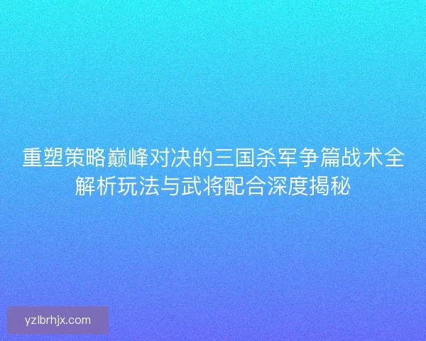 重塑策略巅峰对决的三国杀军争篇战术全解析玩法与武将配合深度揭秘