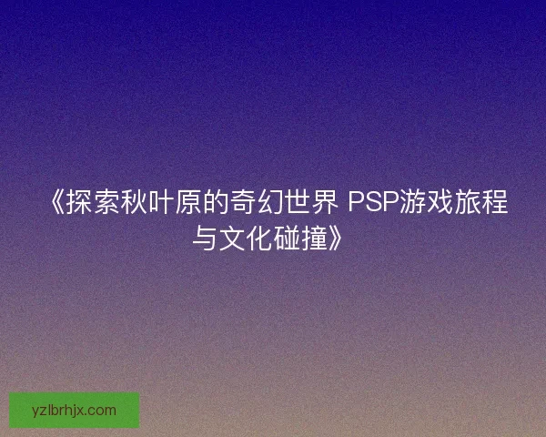 《探索秋叶原的奇幻世界 PSP游戏旅程与文化碰撞》 《探索秋叶原的奇幻世界 PSP游戏旅程与文化碰撞》