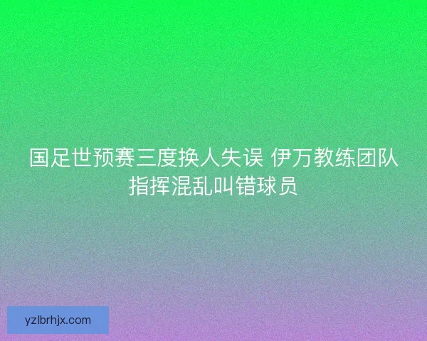 国足世预赛三度换人失误 伊万教练团队指挥混乱叫错球员 国足世预赛三度换人失误 伊万教练团队指挥混乱叫错球员