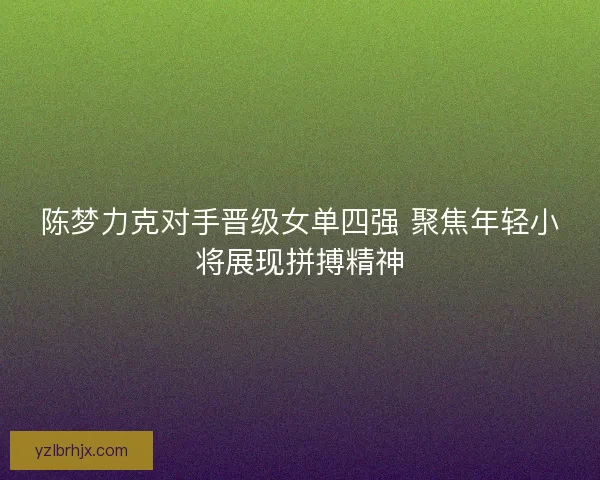陈梦力克对手晋级女单四强 聚焦年轻小将展现拼搏精神 陈梦力克对手晋级女单四强 聚焦年轻小将展现拼搏精神