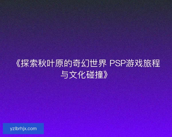 《探索秋叶原的奇幻世界 PSP游戏旅程与文化碰撞》