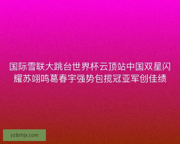 国际雪联大跳台世界杯云顶站中国双星闪耀苏翊鸣葛春宇强势包揽冠亚军创佳绩