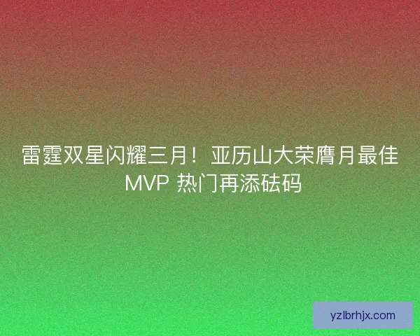雷霆双星闪耀三月！亚历山大荣膺月最佳 MVP 热门再添砝码