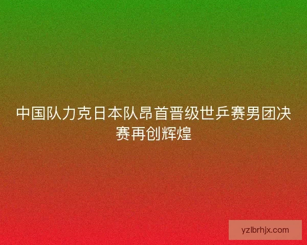 中国队力克日本队昂首晋级世乒赛男团决赛再创辉煌