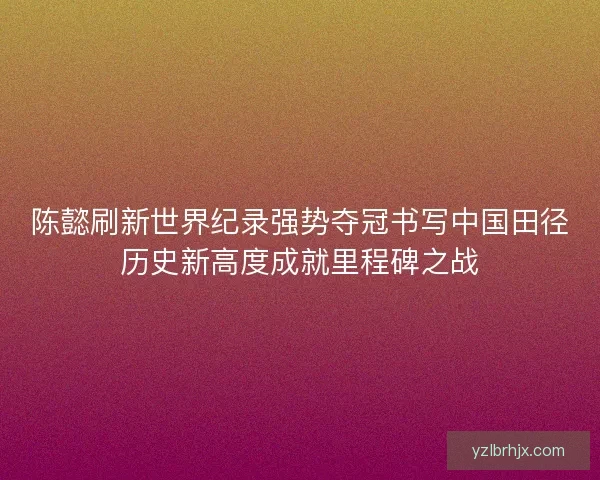 陈懿刷新世界纪录强势夺冠书写中国田径历史新高度成就里程碑之战