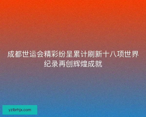 成都世运会精彩纷呈累计刷新十八项世界纪录再创辉煌成就 成都世运会精彩纷呈累计刷新十八项世界纪录再创辉煌成就