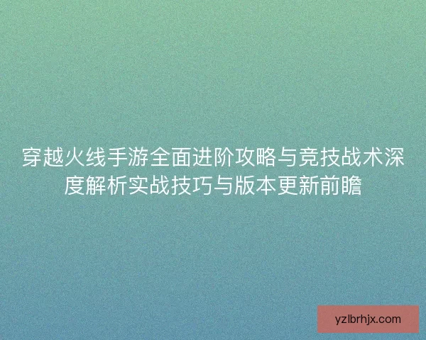 穿越火线手游全面进阶攻略与竞技战术深度解析实战技巧与版本更新前瞻 穿越火线手游全面进阶攻略与竞技战术深度解析实战技巧与版本更新前瞻