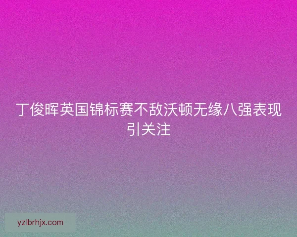 丁俊晖英国锦标赛不敌沃顿无缘八强表现引关注 丁俊晖英国锦标赛不敌沃顿无缘八强表现引关注